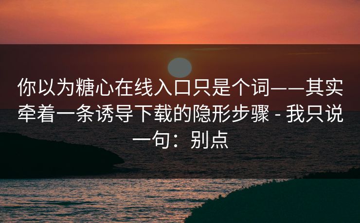 你以为糖心在线入口只是个词——其实牵着一条诱导下载的隐形步骤 - 我只说一句：别点