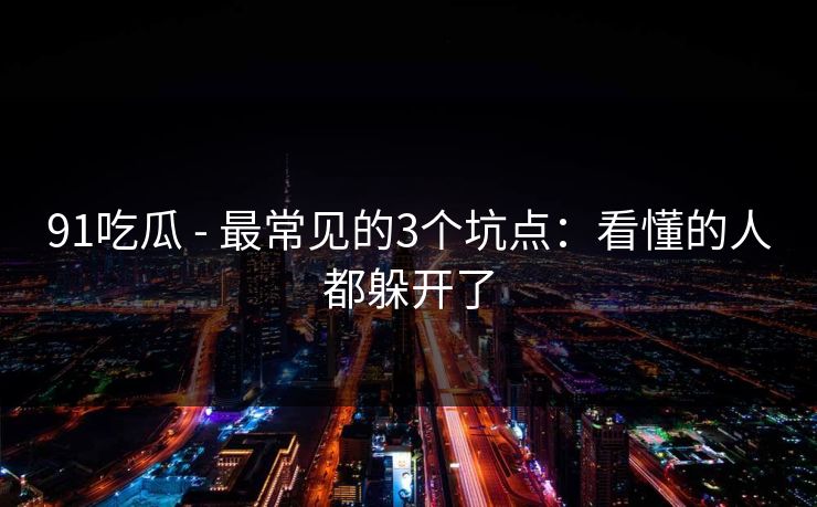 91吃瓜 - 最常见的3个坑点：看懂的人都躲开了