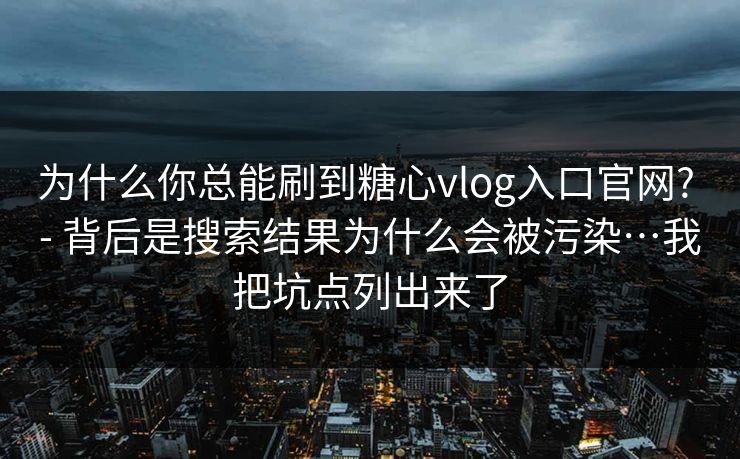 为什么你总能刷到糖心vlog入口官网? - 背后是搜索结果为什么会被污染…我把坑点列出来了