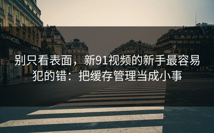别只看表面，新91视频的新手最容易犯的错：把缓存管理当成小事