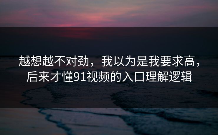 越想越不对劲，我以为是我要求高，后来才懂91视频的入口理解逻辑