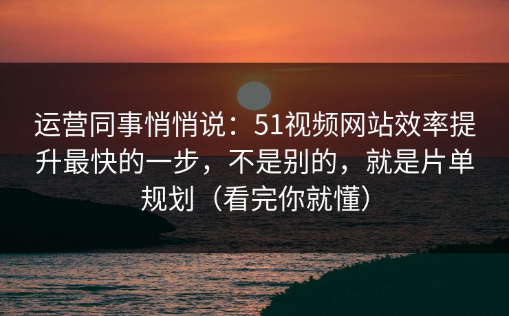 运营同事悄悄说：51视频网站效率提升最快的一步，不是别的，就是片单规划（看完你就懂）