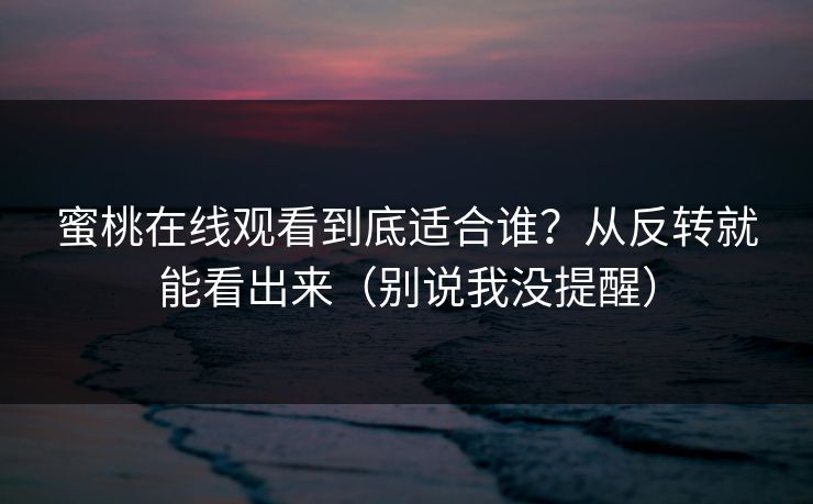 蜜桃在线观看到底适合谁？从反转就能看出来（别说我没提醒）