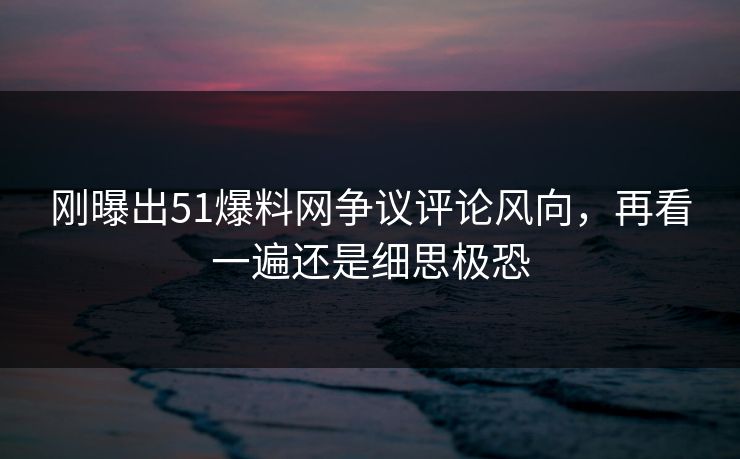 刚曝出51爆料网争议评论风向，再看一遍还是细思极恐