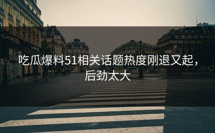 吃瓜爆料51相关话题热度刚退又起，后劲太大